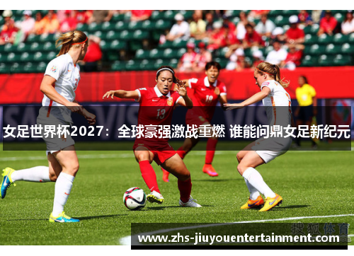 女足世界杯2027：全球豪强激战重燃 谁能问鼎女足新纪元