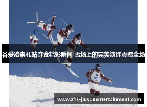 谷爱凌崇礼站夺金精彩瞬间 雪场上的完美演绎震撼全场