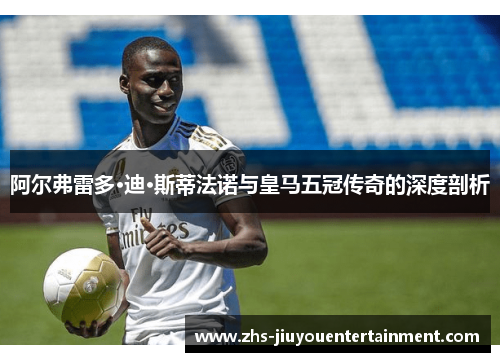 阿尔弗雷多·迪·斯蒂法诺与皇马五冠传奇的深度剖析
