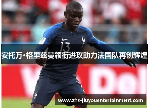 安托万·格里兹曼领衔进攻助力法国队再创辉煌