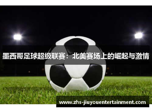 墨西哥足球超级联赛：北美赛场上的崛起与激情