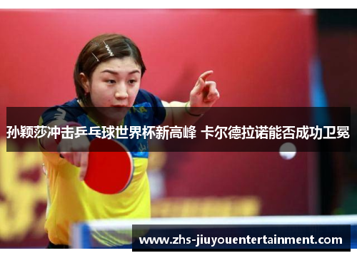 孙颖莎冲击乒乓球世界杯新高峰 卡尔德拉诺能否成功卫冕