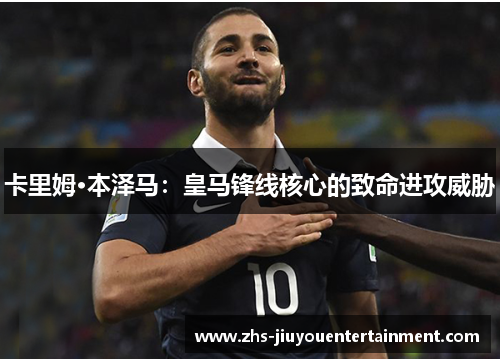 卡里姆·本泽马：皇马锋线核心的致命进攻威胁