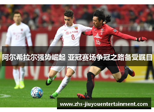 阿尔希拉尔强势崛起 亚冠赛场争冠之路备受瞩目